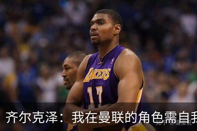 齐尔克泽：我在曼联的角色需自我调整以赢得机会